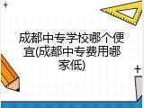成都中专学校哪个便宜(成都中专费用哪家低)