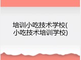 培训小吃技术学校(小吃技术培训学校)