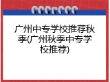 广州中专学校推荐秋季(广州秋季中专学校推荐)