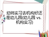 幼师实习去机构好还是幼儿园(幼儿园 vs. 机构实习)