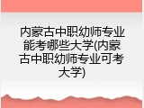 内蒙古中职幼师专业能考哪些大学(内蒙古中职幼师专业可考大学)