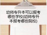 幼师专升本可以报考哪些学校(幼师专升本报考哪些院校)