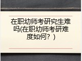 在职幼师考研究生难吗(在职幼师考研难度如何？)