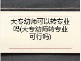 大专幼师可以转专业吗(大专幼师转专业可行吗)