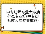 中专幼师专业大专换什么专业好(中专幼师转大专专业推荐)