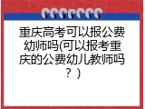 重庆高考可以报公费幼师吗(可以报考重庆的公费幼儿教师吗？)