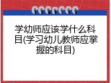 学幼师应该学什么科目(学习幼儿教师应掌握的科目)