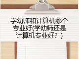 学幼师和计算机哪个专业好(学幼师还是计算机专业好？)