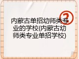 内蒙古单招幼师类专业的学校(内蒙古幼师类专业单招学校)
