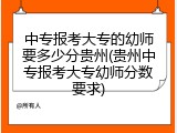 中专报考大专的幼师要多少分贵州(贵州中专报考大专幼师分数要求)