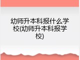 幼师升本科报什么学校(幼师升本科报学校)