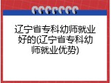 辽宁省专科幼师就业好的(辽宁省专科幼师就业优势)