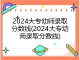 2024大专幼师录取分数线(2024大专幼师录取分数线)
