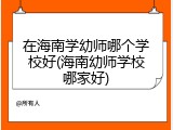 在海南学幼师哪个学校好(海南幼师学校哪家好)