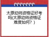 太原幼师资格证好考吗(太原幼师资格证难度如何？)