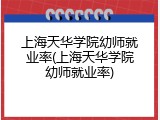 上海天华学院幼师就业率(上海天华学院幼师就业率)