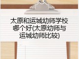太原和运城幼师学校哪个好(太原幼师与运城幼师比较)