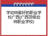 学幼师最好的职业学校广西(广西顶级幼师职业学校)