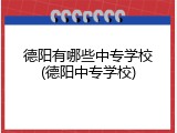 德阳有哪些中专学校(德阳中专学校)