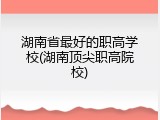 湖南省最好的职高学校(湖南顶尖职高院校)