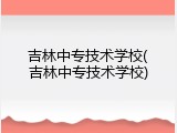 吉林中专技术学校(吉林中专技术学校)