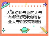 天津幼师专业的大专有哪些(天津幼师专业大专院校有哪些)