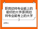 职高幼师专业能上的最好的大学(职高幼师专业能考上的大学)