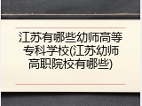 江苏有哪些幼师高等专科学校(江苏幼师高职院校有哪些)
