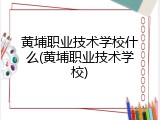 黄埔职业技术学校什么(黄埔职业技术学校)
