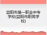 益阳市第一职业中专学校(益阳市职高学校)