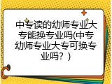 中专读的幼师专业大专能换专业吗(中专幼师专业大专可换专业吗？)
