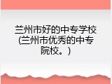 兰州市好的中专学校(兰州市优秀的中专院校。)