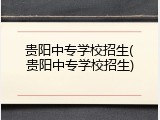 贵阳中专学校招生(贵阳中专学校招生)