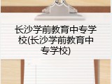 长沙学前教育中专学校(长沙学前教育中专学校)