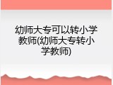 幼师大专可以转小学教师(幼师大专转小学教师)