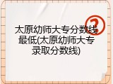 太原幼师大专分数线最低(太原幼师大专录取分数线)