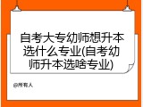 自考大专幼师想升本选什么专业(自考幼师升本选啥专业)