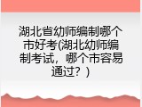 湖北省幼师编制哪个市好考(湖北幼师编制考试，哪个市容易通过？)