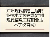广州现代信息工程职业技术学校官网(广州现代信息工程职业技术学校官网)