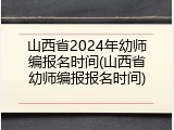 山西省2024年幼师编报名时间(山西省幼师编报报名时间)