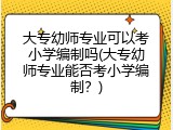 大专幼师专业可以考小学编制吗(大专幼师专业能否考小学编制？)