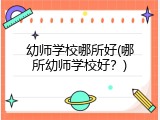 幼师学校哪所好(哪所幼师学校好？)