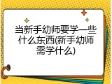 当新手幼师要学一些什么东西(新手幼师需学什么)