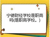 宁德财经学校是职高吗(是职高学校。)