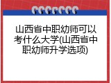 山西省中职幼师可以考什么大学(山西省中职幼师升学选项)