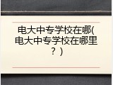 电大中专学校在哪(电大中专学校在哪里？)