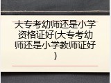 大专考幼师还是小学资格证好(大专考幼师还是小学教师证好)