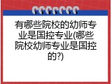 有哪些院校的幼师专业是国控专业(哪些院校幼师专业是国控的?)