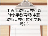 中职读幼师大专可以转小学教育吗(中职幼师大专可转小学教吗？)