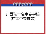 广西前十名中专学校(广西中专排名)